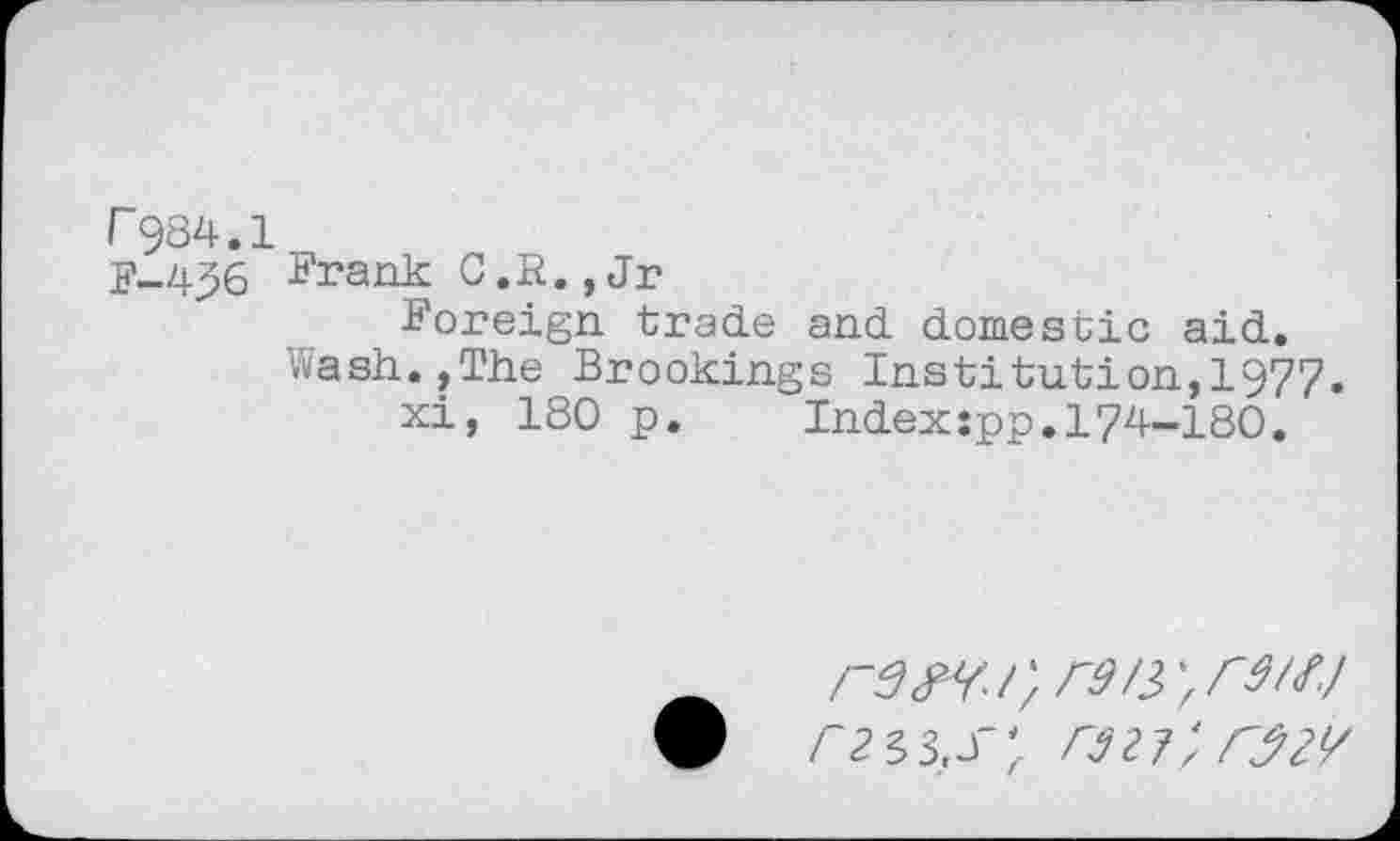 ﻿r984.1
F-496 Frank C.R.,Jr
Foreign trade and domestic aid.
Wash.,The Brookings Institution,!977.
xi, 180 p. Index:pp.l74-180.
; r9/3>' r 9/<f./
9	3,J"27/ rjzv